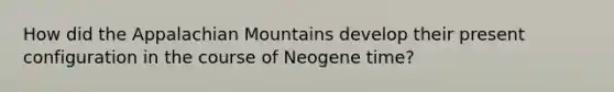 How did the Appalachian Mountains develop their present configuration in the course of Neogene time?