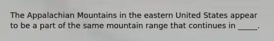 The Appalachian Mountains in the eastern United States appear to be a part of the same mountain range that continues in _____.