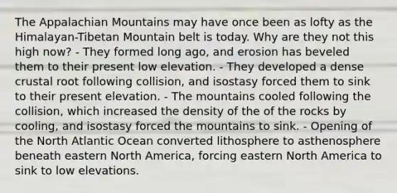 The Appalachian Mountains may have once been as lofty as the Himalayan-Tibetan Mountain belt is today. Why are they not this high now? - They formed long ago, and erosion has beveled them to their present low elevation. - They developed a dense crustal root following collision, and isostasy forced them to sink to their present elevation. - The mountains cooled following the collision, which increased the density of the of the rocks by cooling, and isostasy forced the mountains to sink. - Opening of the North Atlantic Ocean converted lithosphere to asthenosphere beneath eastern North America, forcing eastern North America to sink to low elevations.