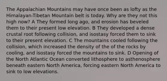 The Appalachian Mountains may have once been as lofty as the Himalayan-Tibetan Mountain belt is today. Why are they not this high now? A They formed long ago, and erosion has beveled them to their present low elevation. B They developed a dense crustal root following collision, and isostasy forced them to sink to their present elevation. C The mountains cooled following the collision, which increased the density of the of the rocks by cooling, and isostasy forced the mountains to sink. D Opening of the North Atlantic Ocean converted lithosphere to asthenosphere beneath eastern North America, forcing eastern North America to sink to low elevations.