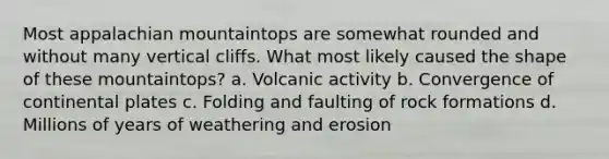 Most appalachian mountaintops are somewhat rounded and without many vertical cliffs. What most likely caused the shape of these mountaintops? a. Volcanic activity b. Convergence of continental plates c. Folding and faulting of rock formations d. Millions of years of weathering and erosion