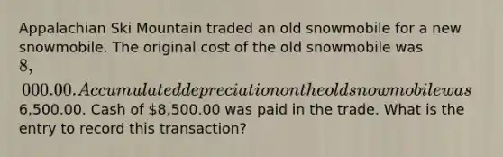 Appalachian Ski Mountain traded an old snowmobile for a new snowmobile. The original cost of the old snowmobile was 8,000.00. Accumulated depreciation on the old snowmobile was6,500.00. Cash of 8,500.00 was paid in the trade. What is the entry to record this transaction?