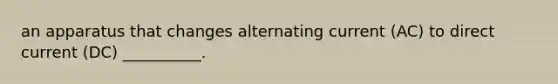 an apparatus that changes alternating current (AC) to direct current (DC) __________.