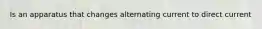 Is an apparatus that changes alternating current to direct current