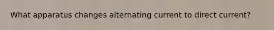 What apparatus changes alternating current to direct current?