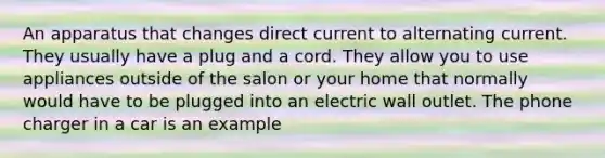 An apparatus that changes direct current to alternating current. They usually have a plug and a cord. They allow you to use appliances outside of the salon or your home that normally would have to be plugged into an electric wall outlet. The phone charger in a car is an example