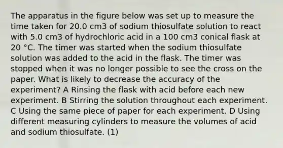 The apparatus in the figure below was set up to measure the time taken for 20.0 cm3 of sodium thiosulfate solution to react with 5.0 cm3 of hydrochloric acid in a 100 cm3 conical flask at 20 °C. The timer was started when the sodium thiosulfate solution was added to the acid in the flask. The timer was stopped when it was no longer possible to see the cross on the paper. What is likely to decrease the accuracy of the experiment? A Rinsing the flask with acid before each new experiment. B Stirring the solution throughout each experiment. C Using the same piece of paper for each experiment. D Using different measuring cylinders to measure the volumes of acid and sodium thiosulfate. (1)