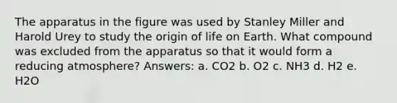 The apparatus in the figure was used by Stanley Miller and Harold Urey to study the origin of life on Earth. What compound was excluded from the apparatus so that it would form a reducing atmosphere? Answers: a. CO2 b. O2 c. NH3 d. H2 e. H2O