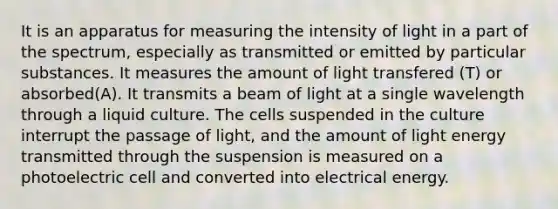 It is an apparatus for measuring the intensity of light in a part of the spectrum, especially as transmitted or emitted by particular substances. It measures the amount of light transfered (T) or absorbed(A). It transmits a beam of light at a single wavelength through a liquid culture. The cells suspended in the culture interrupt the passage of light, and the amount of light energy transmitted through the suspension is measured on a photoelectric cell and converted into electrical energy.