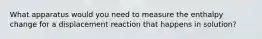 What apparatus would you need to measure the enthalpy change for a displacement reaction that happens in solution?