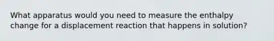 What apparatus would you need to measure the enthalpy change for a displacement reaction that happens in solution?