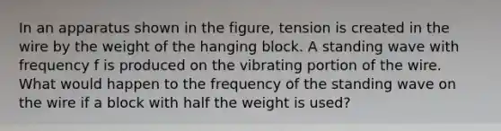 In an apparatus shown in the figure, tension is created in the wire by the weight of the hanging block. A standing wave with frequency f is produced on the vibrating portion of the wire. What would happen to the frequency of the standing wave on the wire if a block with half the weight is used?