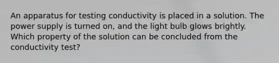 An apparatus for testing conductivity is placed in a solution. The power supply is turned on, and the light bulb glows brightly. Which property of the solution can be concluded from the conductivity test?