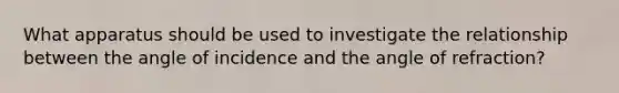 What apparatus should be used to investigate the relationship between the angle of incidence and the angle of refraction?