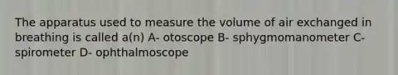 The apparatus used to measure the volume of air exchanged in breathing is called a(n) A- otoscope B- sphygmomanometer C- spirometer D- ophthalmoscope