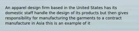 An apparel design firm based in the United States has its domestic staff handle the design of its products but then gives responsibility for manufacturing the garments to a contract manufacture in Asia this is an example of it