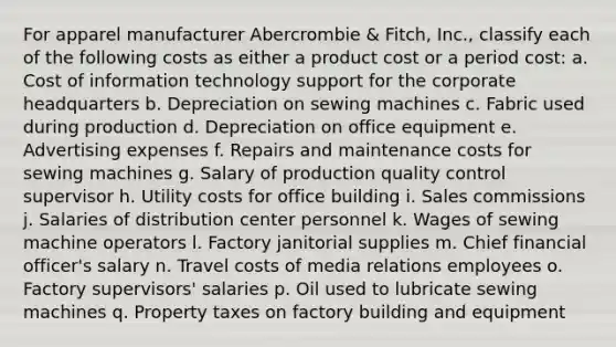 For apparel manufacturer Abercrombie & Fitch, Inc., classify each of the following costs as either a product cost or a period cost: a. Cost of information technology support for the corporate headquarters b. Depreciation on sewing machines c. Fabric used during production d. Depreciation on office equipment e. Advertising expenses f. Repairs and maintenance costs for sewing machines g. Salary of production quality control supervisor h. Utility costs for office building i. Sales commissions j. Salaries of distribution center personnel k. Wages of sewing machine operators l. Factory janitorial supplies m. Chief financial officer's salary n. Travel costs of media relations employees o. Factory supervisors' salaries p. Oil used to lubricate sewing machines q. Property taxes on factory building and equipment