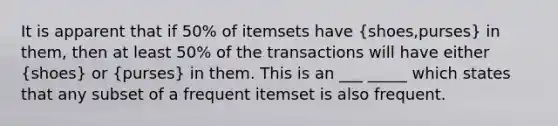 It is apparent that if 50% of itemsets have (shoes,purses) in them, then at least 50% of the transactions will have either (shoes) or (purses) in them. This is an ___ _____ which states that any subset of a frequent itemset is also frequent.