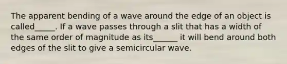 The apparent bending of a wave around the edge of an object is called_____. If a wave passes through a slit that has a width of the same order of magnitude as its______ it will bend around both edges of the slit to give a semicircular wave.