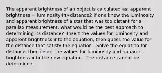 The apparent brightness of an object is calculated as: apparent brightness = luminosity4π×distance2 If one knew the luminosity and apparent brightness of a star that was too distant for a parallax measurement, what would be the best approach to determining its distance? -Insert the values for luminosity and apparent brightness into the equation, then guess the value for the distance that satisfy the equation. -Solve the equation for distance, then insert the values for luminosity and apparent brightness into the new equation. -The distance cannot be determined.