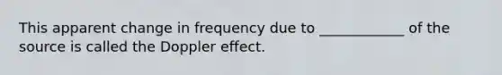 This apparent change in frequency due to ____________ of the source is called the Doppler effect.