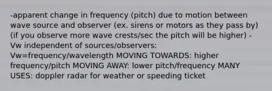 -apparent change in frequency (pitch) due to motion between wave source and observer (ex. sirens or motors as they pass by) (if you observe more wave crests/sec the pitch will be higher) -Vw independent of sources/observers: Vw=frequency/wavelength MOVING TOWARDS: higher frequency/pitch MOVING AWAY: lower pitch/frequency MANY USES: doppler radar for weather or speeding ticket