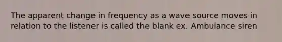 The apparent change in frequency as a wave source moves in relation to the listener is called the blank ex. Ambulance siren