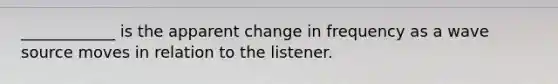 ____________ is the apparent change in frequency as a wave source moves in relation to the listener.