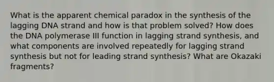 What is the apparent chemical paradox in the synthesis of the lagging DNA strand and how is that problem solved? How does the DNA polymerase III function in lagging strand synthesis, and what components are involved repeatedly for lagging strand synthesis but not for leading strand synthesis? What are Okazaki fragments?