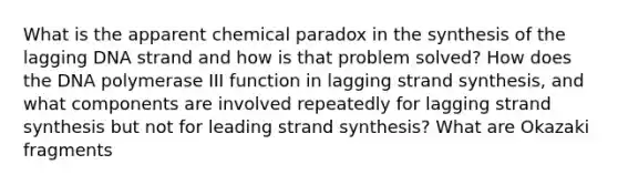 What is the apparent chemical paradox in the synthesis of the lagging DNA strand and how is that problem solved? How does the DNA polymerase III function in lagging strand synthesis, and what components are involved repeatedly for lagging strand synthesis but not for leading strand synthesis? What are Okazaki fragments