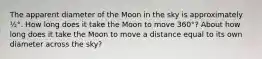 The apparent diameter of the Moon in the sky is approximately ½°. How long does it take the Moon to move 360°? About how long does it take the Moon to move a distance equal to its own diameter across the sky?