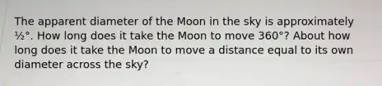 The apparent diameter of the Moon in the sky is approximately ½°. How long does it take the Moon to move 360°? About how long does it take the Moon to move a distance equal to its own diameter across the sky?