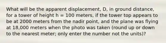 What will be the apparent displacement, D, in ground distance, for a tower of height h = 100 meters, if the tower top appears to be at 2000 meters from the nadir point, and the plane was flying at 18,000 meters when the photo was taken (round up or down to the nearest meter; only enter the number not the units)?