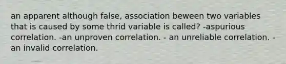 an apparent although false, association beween two variables that is caused by some thrid variable is called? -aspurious correlation. -an unproven correlation. - an unreliable correlation. - an invalid correlation.