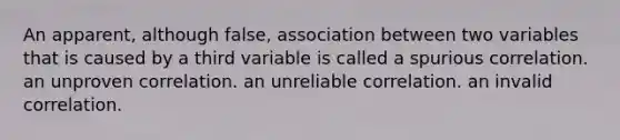 An apparent, although false, association between two variables that is caused by a third variable is called a spurious correlation. an unproven correlation. an unreliable correlation. an invalid correlation.