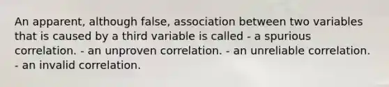 An apparent, although false, association between two variables that is caused by a third variable is called - a spurious correlation. - an unproven correlation. - an unreliable correlation. - an invalid correlation.