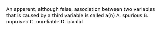 An apparent, although false, association between two variables that is caused by a third variable is called a(n) A. spurious B. unproven C. unreliable D. invalid