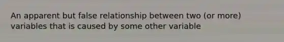 An apparent but false relationship between two (or more) variables that is caused by some other variable