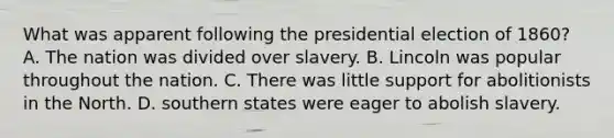 What was apparent following the presidential election of 1860? A. The nation was divided over slavery. B. Lincoln was popular throughout the nation. C. There was little support for abolitionists in the North. D. southern states were eager to abolish slavery.