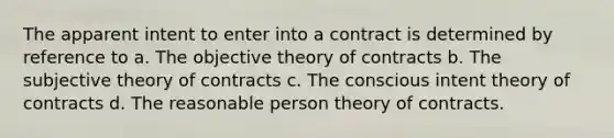 The apparent intent to enter into a contract is determined by reference to a. The objective theory of contracts b. The subjective theory of contracts c. The conscious intent theory of contracts d. The reasonable person theory of contracts.