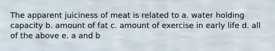 The apparent juiciness of meat is related to a. water holding capacity b. amount of fat c. amount of exercise in early life d. all of the above e. a and b