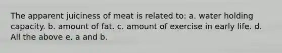 The apparent juiciness of meat is related to: a. water holding capacity. b. amount of fat. c. amount of exercise in early life. d. All the above e. a and b.