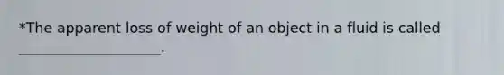 *The apparent loss of weight of an object in a fluid is called ____________________.