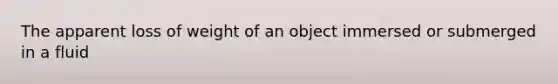 The apparent loss of weight of an object immersed or submerged in a fluid