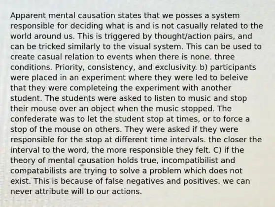 Apparent mental causation states that we posses a system responsible for deciding what is and is not casually related to the world around us. This is triggered by thought/action pairs, and can be tricked similarly to the visual system. This can be used to create casual relation to events when there is none. three conditions. Priority, consistency, and exclusivity. b) participants were placed in an experiment where they were led to beleive that they were completeing the experiment with another student. The students were asked to listen to music and stop their mouse over an object when the music stopped. The confederate was to let the student stop at times, or to force a stop of the mouse on others. They were asked if they were responsible for the stop at different time intervals. the closer the interval to the word, the more responsible they felt. C) if the theory of mental causation holds true, incompatibilist and compatabilists are trying to solve a problem which does not exist. This is because of false negatives and positives. we can never attribute will to our actions.