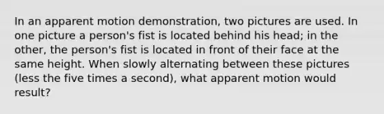 In an apparent motion demonstration, two pictures are used. In one picture a person's fist is located behind his head; in the other, the person's fist is located in front of their face at the same height. When slowly alternating between these pictures (less the five times a second), what apparent motion would result?