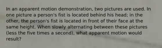 In an apparent motion demonstration, two pictures are used. In one picture a person's fist is located behind his head; in the other, the person's fist is located in front of their face at the same height. When slowly alternating between these pictures (less the five times a second), what apparent motion would result?​