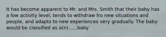 It has become apparent to Mr. and Mrs. Smith that their baby has a low activity level, tends to withdraw fro new situations and people, and adapts to new experiences very gradually. The baby would be classified as a(n)......baby