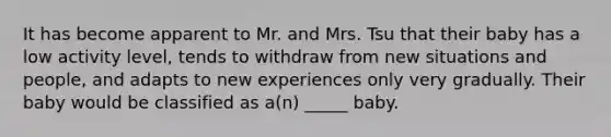 It has become apparent to Mr. and Mrs. Tsu that their baby has a low activity level, tends to withdraw from new situations and people, and adapts to new experiences only very gradually. Their baby would be classified as a(n) _____ baby.