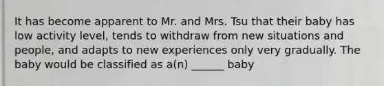 It has become apparent to Mr. and Mrs. Tsu that their baby has low activity level, tends to withdraw from new situations and people, and adapts to new experiences only very gradually. The baby would be classified as a(n) ______ baby